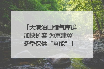 大港油田储气库群加快扩容 为京津冀冬季保供“蓄能”